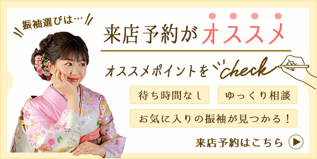 振袖選びは…来店予約がオススメ　オススメポイント、待ち時間なし・ゆっくり相談・お気に入りの振袖が見つかる！　来店予約はこちら